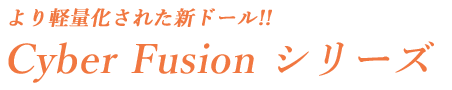 より軽量化された新ドール!!Cyber Fusion シリーズ